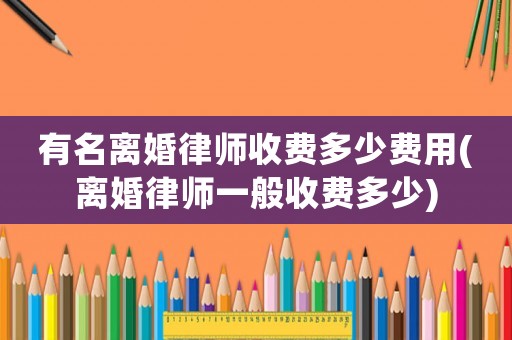 有名離婚律師收費(fèi)多少費(fèi)用(離婚律師一般收費(fèi)多少)