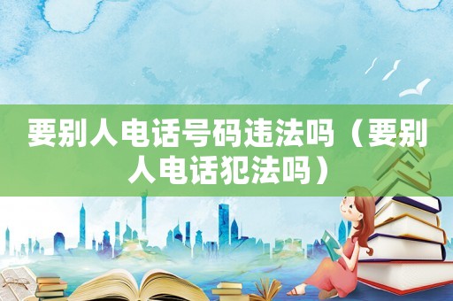 要?jiǎng)e人電話號(hào)碼違法嗎（要?jiǎng)e人電話犯法嗎）