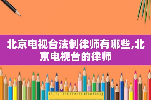 北京電視臺法制律師有哪些,北京電視臺的律師