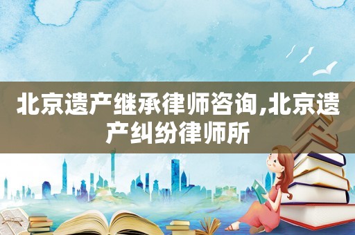 北京遺產(chǎn)繼承律師咨詢,北京遺產(chǎn)糾紛律師所