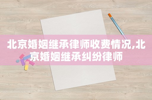 北京婚姻繼承律師收費情況,北京婚姻繼承糾紛律師
