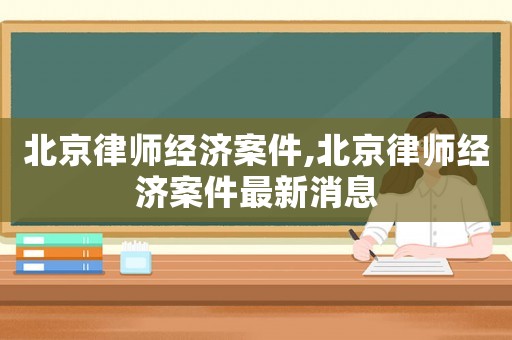 北京律師經(jīng)濟(jì)案件,北京律師經(jīng)濟(jì)案件最新消息