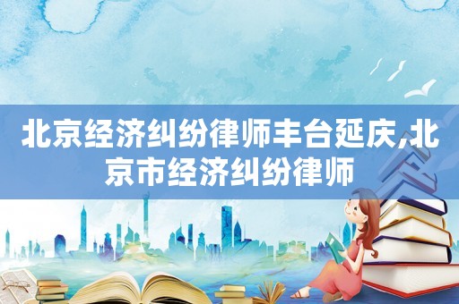 北京經濟糾紛律師豐臺延慶,北京市經濟糾紛律師