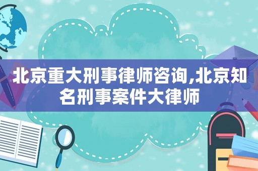 北京重大刑事律師咨詢,北京知名刑事案件大律師
