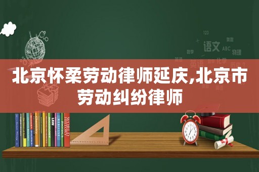 北京懷柔勞動律師延慶,北京市勞動糾紛律師