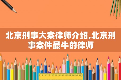 北京刑事大案律師介紹,北京刑事案件最牛的律師