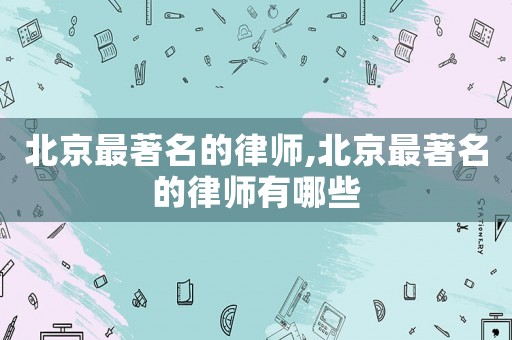北京最著名的律師,北京最著名的律師有哪些