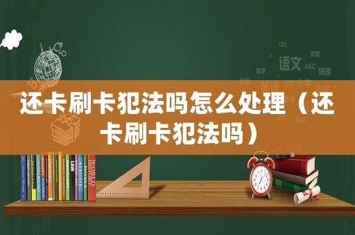 還卡刷卡犯法嗎怎么處理（還卡刷卡犯法嗎）