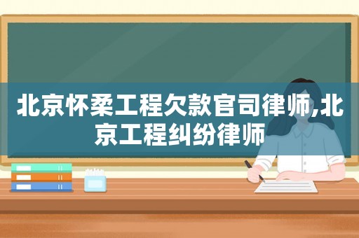 北京懷柔工程欠款官司律師,北京工程糾紛律師