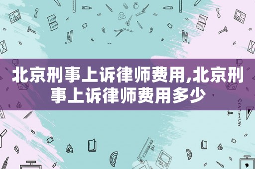 北京刑事上訴律師費用,北京刑事上訴律師費用多少