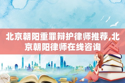 北京朝陽重罪辯護律師推薦,北京朝陽律師在線咨詢