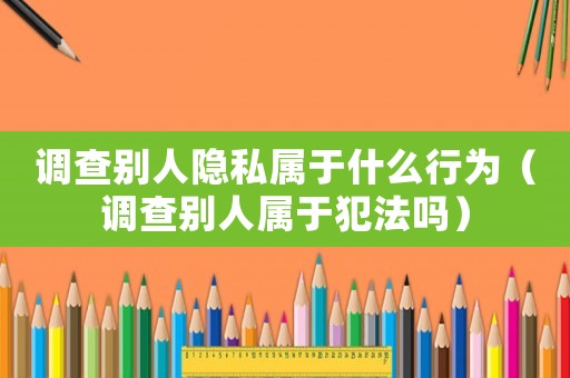 調查別人隱私屬于什么行為（調查別人屬于犯法嗎）