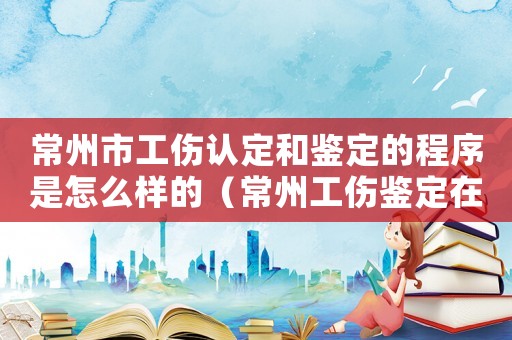 常州市工傷認定和鑒定的程序是怎么樣的（常州工傷鑒定在哪做）