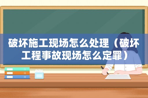 破壞施工現場怎么處理（破壞工程事故現場怎么定罪）