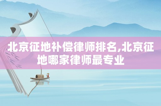 北京征地補償律師排名,北京征地哪家律師最專業