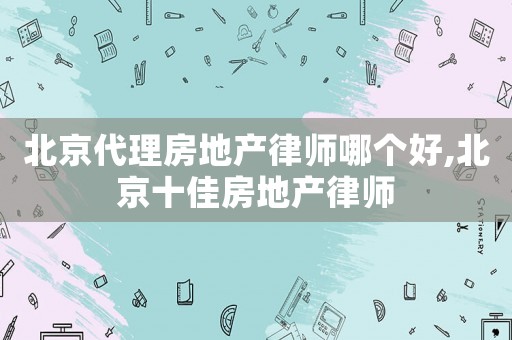 北京代理房地產律師哪個好,北京十佳房地產律師