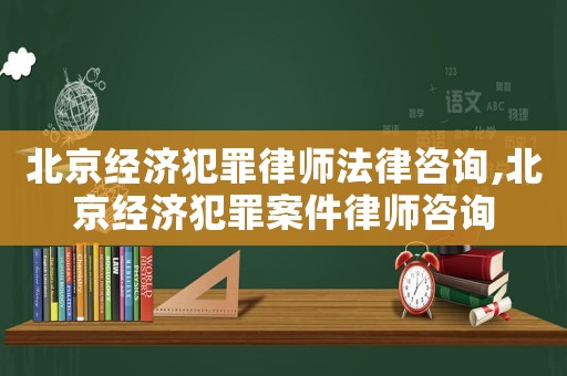 北京經濟犯罪律師法律咨詢,北京經濟犯罪案件律師咨詢