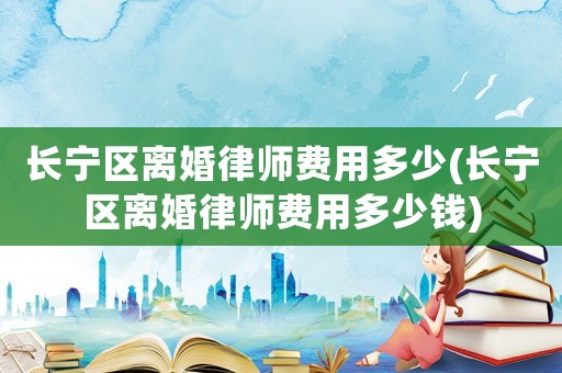 長寧區離婚律師費用多少(長寧區離婚律師費用多少錢)