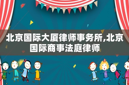 北京國際大廈律師事務所,北京國際商事法庭律師