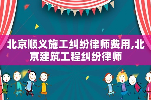 北京順義施工糾紛律師費用,北京建筑工程糾紛律師