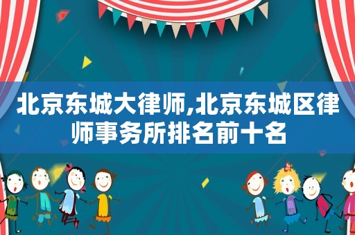 北京東城大律師,北京東城區(qū)律師事務(wù)所排名前十名