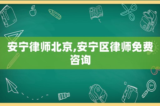 安寧律師北京,安寧區律師免費咨詢