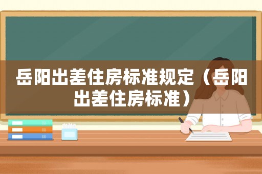 岳陽出差住房標(biāo)準(zhǔn)規(guī)定（岳陽出差住房標(biāo)準(zhǔn)）