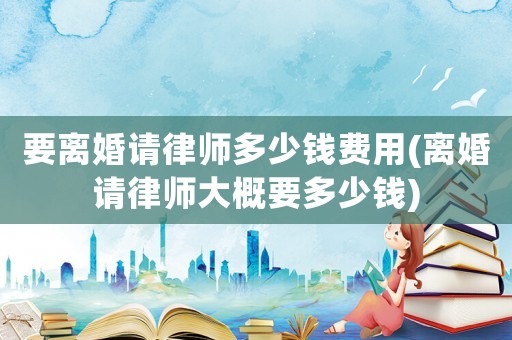 要離婚請律師多少錢費用(離婚請律師大概要多少錢)