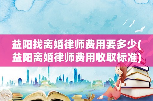 益陽找離婚律師費用要多少(益陽離婚律師費用收取標準)