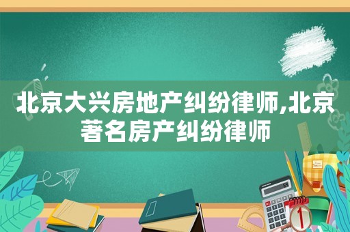 北京大興房地產(chǎn)糾紛律師,北京著名房產(chǎn)糾紛律師