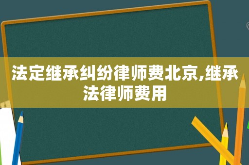 法定繼承糾紛律師費北京,繼承法律師費用
