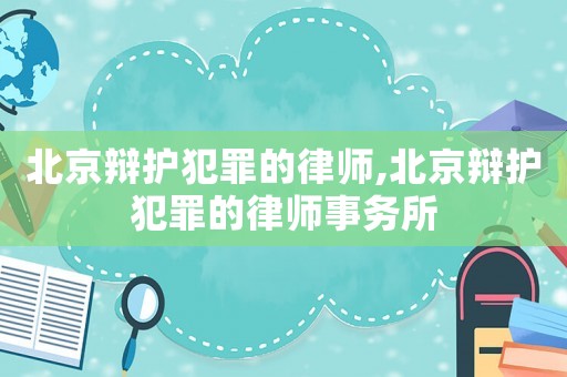 北京辯護犯罪的律師,北京辯護犯罪的律師事務所