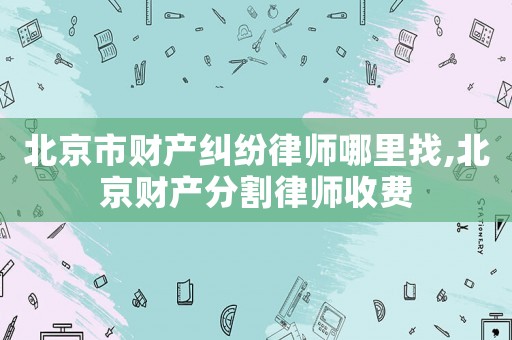 北京市財產(chǎn)糾紛律師哪里找,北京財產(chǎn)分割律師收費