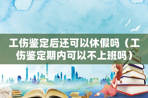 工傷鑒定后還可以休假嗎（工傷鑒定期內可以不上班嗎）