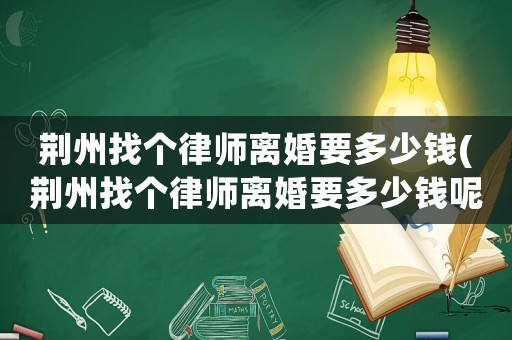 荊州找個律師離婚要多少錢(荊州找個律師離婚要多少錢呢)