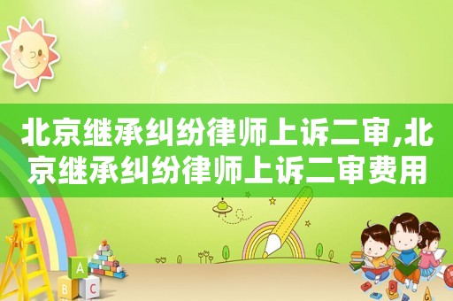 北京繼承糾紛律師上訴二審,北京繼承糾紛律師上訴二審費用