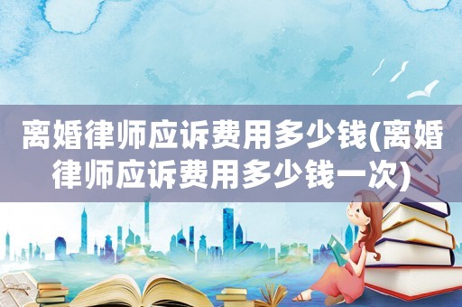 離婚律師應訴費用多少錢(離婚律師應訴費用多少錢一次)
