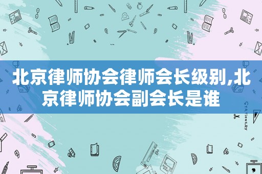 北京律師協(xié)會(huì)律師會(huì)長級(jí)別,北京律師協(xié)會(huì)副會(huì)長是誰