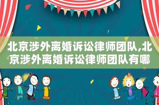 北京涉外離婚訴訟律師團隊,北京涉外離婚訴訟律師團隊有哪些