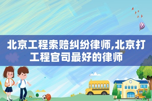 北京工程索賠糾紛律師,北京打工程官司最好的律師