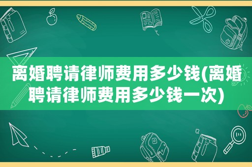 離婚聘請律師費用多少錢(離婚聘請律師費用多少錢一次)