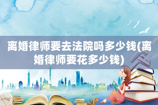 離婚律師要去法院嗎多少錢(離婚律師要花多少錢)