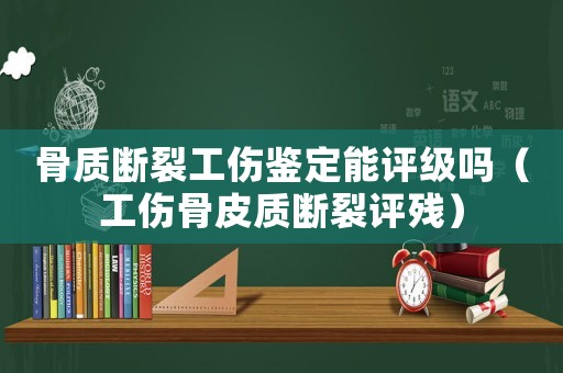 骨質(zhì)斷裂工傷鑒定能評級嗎（工傷骨皮質(zhì)斷裂評殘）