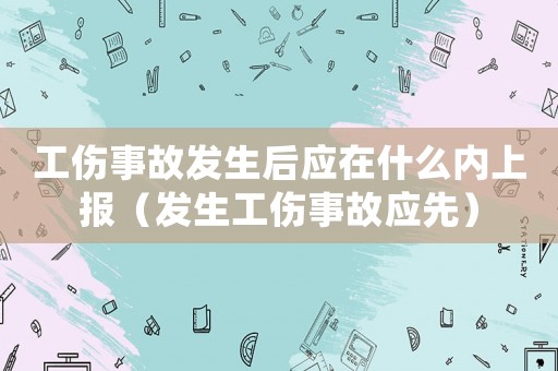 工傷事故發(fā)生后應(yīng)在什么內(nèi)上報（發(fā)生工傷事故應(yīng)先）