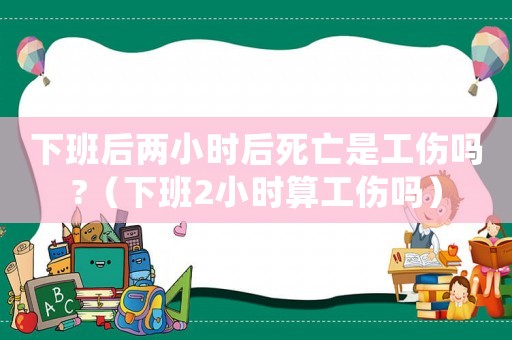 下班后兩小時后死亡是工傷嗎?（下班2小時算工傷嗎）