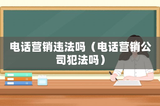 電話營銷違法嗎（電話營銷公司犯法嗎）