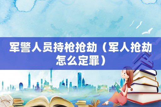 軍警人員持槍搶劫（軍人搶劫怎么定罪）