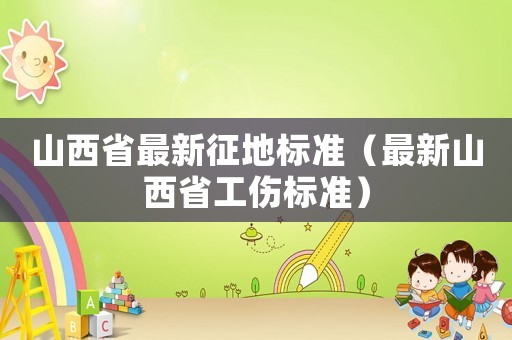 山西省最新征地標準（最新山西省工傷標準）
