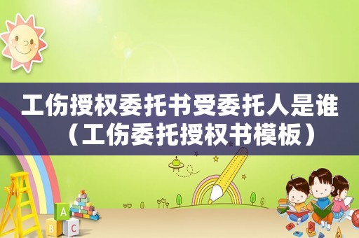 工傷授權委托書受委托人是誰（工傷委托授權書模板）