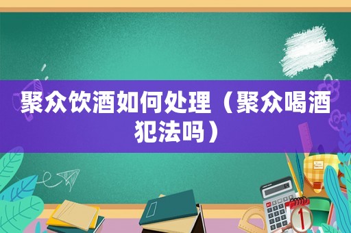 聚眾飲酒如何處理（聚眾喝酒犯法嗎）